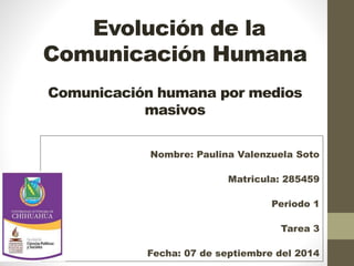 Evolución de la 
Comunicación Humana 
Comunicación humana por medios 
masivos 
Nombre: Paulina Valenzuela Soto 
Matricula: 285459 
Periodo 1 
Tarea 3 
Fecha: 07 de septiembre del 2014 
 