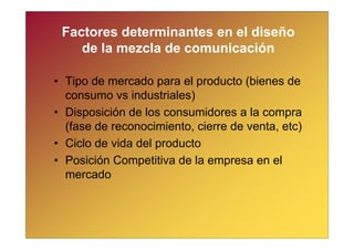 Factores determinantes en el diseño
    de la mezcla de comunicación

• Tipo de mercado para el producto (bienes de
  consumo vs industriales)
• Disposición de los consumidores a la compra
  (fase de reconocimiento, cierre de venta, etc)
• Ciclo de vida del producto
• Posición Competitiva de la empresa en el
  mercado
 