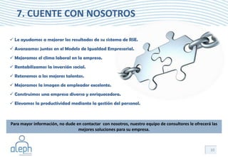 7. CUENTE CON NOSOTROS

 Le ayudamos a mejorar los resultados de su sistema de RSE.
 Avanzamos juntos en el Modelo de Igualdad Empresarial.
 Mejoramos el clima laboral en la empresa.
 Rentabilizamos la inversión social.
 Retenemos a los mejores talentos.
 Mejoramos la imagen de empleador excelente.
 Construimos una empresa diversa y enriquecedora.
 Elevamos la productividad mediante la gestión del personal.



Para mayor información, no dude en contactar con nosotros, nuestro equipo de consultores le ofrecerá las
                                 mejores soluciones para su empresa.



                                                                                                    10
 
