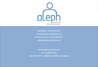 Paula Mattio | +34 639 763 730 |
          pmattio@alephcomunicacion.com
        Mª Victoria Lastra | +34 672 064 327 |
           vicky@alephcomunicacion.com




            www.alephcomunicacion.com
                Tel.: +34 936 367 953
Avda. 307, 28 2º 1ª | 08860 | Castelldefels | Barcelona
 