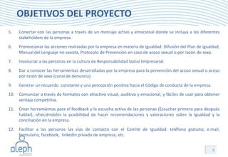OBJETIVOS DEL PROYECTO
5.   Conectar con las personas a través de un mensaje activo y emocional donde se incluya a los diferentes
     stakeholders de la empresa.
6.   Promocionar las acciones realizadas por la empresa en materia de Igualdad. Difusión del Plan de igualdad,
     Manual del Lenguaje no sexista, Protocolo de Prevención en caso de acoso sexual o por razón de sexo.
7.   Involucrar a las personas en la cultura de Responsabilidad Social Empresarial.
8.   Dar a conocer las herramientas desarrolladas por la empresa para la prevención del acoso sexual o acoso
     por razón de sexo (canal de denuncia).
9.   Generar un recuerdo constante y una percepción positiva hacia el Código de conducta de la empresa.
10. Comunicar a través de formatos con atractivo visual, auditivo y emocional, y fáciles de usar para obtener
    ventaja competitiva.
11. Crear herramientas para el feedback y la escucha activa de las personas (Escuchar primero para después
    hablar), ofreciéndoles la posibilidad de hacer recomendaciones y valoraciones sobre la Igualdad y la
    conciliación en la empresa.
12. Facilitar a las personas las vías de contacto con el Comité de Igualdad: teléfono gratuito, e.mail,
    formulario, facebook, linkedIn privado de empresa, etc.


                                                                                                          6
 