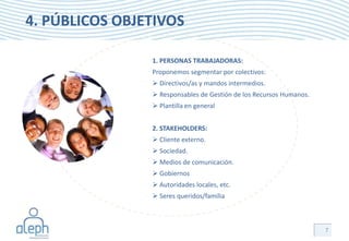 4. PÚBLICOS OBJETIVOS

                1. PERSONAS TRABAJADORAS:
                Proponemos segmentar por colectivos:
                 Directivos/as y mandos intermedios.
                 Responsables de Gestión de los Recursos Humanos.
                 Plantilla en general


                2. STAKEHOLDERS:
                 Cliente externo.
                 Sociedad.
                 Medios de comunicación.
                 Gobiernos
                 Autoridades locales, etc.
                 Seres queridos/familia



                                                                     7
 