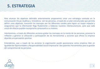 5. ESTRATEGIA

Para alcanzar los objetivos definidos anteriormente proponemos crear una estrategia centrada en la
comunicación Visual, Auditiva y Cinestésica con las personas, a través de un plan estructurado que permita
definir unos objetivos, transmitir los mensajes por los diferentes canales para lograr un mayor impacto y
asegurarnos que la información llega fluidamente a todos/as nuestros interlocutores/as, para que cada
uno/a de ellos/as puedan incorporarla y procesarla a su manera.

Intentaremos, a través de diferentes acciones grabar los mensajes en la mente de las personas, provocar la
reflexión y generar la utilización y participación de las herramientas y acciones que ofrece la empresa
dejando una percepción positiva.

Entendemos, que a través de las acciones la organización puede posicionarse como empresa líder en
Igualdad de Oportunidades y Responsabilidad Social Empresarial. Dos potentes herramientas para la gestión
del compromiso de las personas.




                                                                                                       8
 