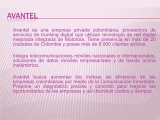 AVANTEL
 Avantel es una empresa privada colombiana, proveedora de
 servicios de trunking digital que utilizan tecnología de red digital
 mejorada integrada de Motorola. Tiene presencia en más de 20
 ciudades de Colombia y posee más de 8.000 clientes activos.

 Integra telecomunicaciones móviles nacionales e internacionales,
 soluciones de datos móviles empresariales y de banda ancha
 inalámbrica.

 Avantel busca aumentar los índices de eficiencia de las
 empresas colombianas por medio de la Comunicación Inmediata.
 Propone un diagnóstico preciso y concreto para mejorar las
 oportunidades de las empresas y así disminuir costos y tiempos.
 