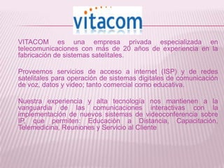VITACOM es una empresa privada especializada en
telecomunicaciones con más de 20 años de experiencia en la
fabricación de sistemas satelitales.

Proveemos servicios de acceso a internet (ISP) y de redes
satelitales para operación de sistemas digitales de comunicación
de voz, datos y video; tanto comercial como educativa.

Nuestra experiencia y alta tecnología nos mantienen a la
vanguardia de las comunicaciones interactivas con la
implementación de nuevos sistemas de videoconferencia sobre
IP, que permiten: Educación a Distancia, Capacitación,
Telemedicina, Reuniones y Servicio al Cliente
 