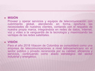    MISIÓN
    Proveer y operar servicios y equipos de telecomunicación con
    cubrimiento global, atendiendo en forma oportuna las
    necesidades de nuestros clientes, contando con el respaldo de
    nuestra propia marca, integrándola en redes de datos, Internet,
    voz y video a la vanguardia de la tecnología y maximizando las
    ventajas de las redes satelitales.

   VISIÓN
    Para el año 2018 Vitacom de Colombia se consolidará como una
    empresa de telecomunicaciones a nivel latinoamericano en el
    sector público y privado reconocida por su calidad, eficiencia y
    servicios, continuando como aliado estratégico del sector
    industrial y energético.
 
