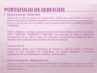 PORTAFOLIO DE SERVICIOS
   Equipos Satelitales – REDES WAN
    Fabricación y venta de equipos de comunicación satelital tales como Estaciones Terrenas,
    Módems Satelitales, Sistemas de monitoreo y control entre otros, diseñados para operación en
    Banda C y Ku con toda clase de satélites entre los cuales están INTELSAT, SATMEX, NEWSKIES,
    e INMARSAT.

    Diseño, instalación, montaje y puesta en marcha de redes satelitales públicas y privadas,
    SCPC, TDM/SCPC, TDM/DAMA Y TDM/TDMA, para operación de sistemas digitales de
    comunicación de voz, datos y video, así como para la transmisión de señales de radio y
    televisión tanto comercial como educativa en todo el continente.

    Acceso a Internet
    Comunicación directa con el Backbone de Internet en Estados Unidos, permitiendo
    acceso de alta velocidad con modalidades de canales dedicados y broadcast
    dependiendo de las necesidades y la relación costo beneficio

   Enlaces Inalámbricos - REDES MAN Y LAN
    Dentro de nuestras alianzas estratégicas trabajamos con diferentes fabricantes de equipos
    spread spectrum o clearchannel para hacer enlaces terrestres vía inalámbrico en redes
    internas y externas
 