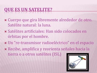 QUE ES UN SATELITE?

 Cuerpo que gira libremente alrededor de otro.
  Satélite natural: la luna.
 Satélites artificiales: Han sido colocados en
  órbitas por el hombre.
 Un “re-transmisor radioeléctrico” en el espacio

 Recibe, amplifica y reorienta señales hacia la
  tierra o a otros satélites (ISL)
 
