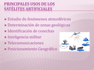 PRINCIPALES USOS DE LOS
SATÉLITES ARTIFICIALES

 Estudio de fenómenos atmosféricos
 Determinación de zonas geológicas

 Identificación de cosechas

 Inteligencia militar

 Telecomunicaciones

 Posicionamiento Geográfico
 