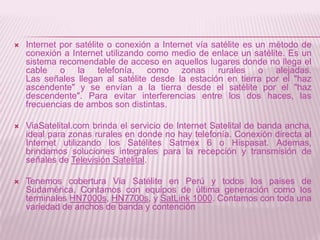    Internet por satélite o conexión a Internet vía satélite es un método de
    conexión a Internet utilizando como medio de enlace un satélite. Es un
    sistema recomendable de acceso en aquellos lugares donde no llega el
    cable o la telefonía, como zonas rurales o alejadas.
    Las señales llegan al satélite desde la estación en tierra por el "haz
    ascendente" y se envían a la tierra desde el satélite por el "haz
    descendente". Para evitar interferencias entre los dos haces, las
    frecuencias de ambos son distintas.

   ViaSatelital.com brinda el servicio de Internet Satelital de banda ancha,
    ideal para zonas rurales en donde no hay telefonía. Conexión directa al
    Internet utilizando los Satélites Satmex 6 o Hispasat. Ademas,
    brindamos soluciones integrales para la recepción y transmisión de
    señales de Televisión Satelital.

   Tenemos cobertura Via Satélite en Perú y todos los paises de
    Sudamérica. Contamos con equipos de última generación como los
    terminales HN7000s, HN7700s, y SatLink 1000. Contamos con toda una
    variedad de anchos de banda y contención
 