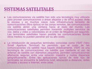 SISTEMAS SATELITALES
   Las comunicaciones vía satélite han sido una tecnología muy utilizada
    para proveer comunicaciones a áreas alejadas y de difícil acceso. Ante
    la escasa y en muchos casos nula infraestructura terrestre de
    comunicaciones (fibra óptica) en las zonas remotas, las comunicaciones
    vía satélite abren una ventana hacia al resto del mundo. Las
    comunicaciones satelitales permiten transmitir múltiples servicios de
    voz, datos y video a velocidades en el orden de Megabits por segundo.
    Las terminales satelitales hacen posible las comunicaciones donde
    otros medios no pueden penetrar por su alto costo.

   La introducción de pequeñas terminales conocidas como VSAT (Very
    Small Aperture Terminal) ha permitido que el costo de las
    comunicaciones vía satélite haya bajado drásticamente. VSAT es una
    tecnología de comunicaciones vía satélite que mediante el uso de
    antenas de satélite con diámetros pequeños, permiten comunicaciones
    altamente seguras entre una estación maestra y nodos dispersos
    geográficamente. Entre las aplicaciones típicas de este tipo de
    terminales se encuentra la telefonía rural, educación a distancia, redes
    privadas y acceso a Internet, entre otras.
 