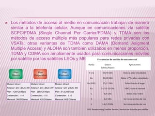    Los métodos de acceso al medio en comunicación trabajan de manera
    similar a la telefonía celular. Aunque en comunicaciones vía satélite
    SCPC/FDMA (Single Channel Per Carrier/FDMA) y TDMA son los
    métodos de acceso múltiple más populares para redes privadas con
    VSATs; otras variantes de TDMA como DAMA (Demand Asigment
    Multiple Access) y ALOHA son también utilizados en menos proporción.
    TDMA y CDMA son ampliamente usados para comunicaciones móviles
    por satélite por los satélites LEOs y MEOs. Frecuencias de satélite de uso comercial
                                                                      Banda             Enlace                      Aplicaciones
                                                                                    Subida/Bajada

                                                                      VoQ             50/40 GHz              Datos a altas velocidades

                                                                        Ka            30/20 GHz            Datos y TV a altas velocidades

Modem Idirect          Modem Idirect          Modem Idirect          Ku (BSS)         17/12 GHz                Video directo al hogar

Antena 1.2m y BUC 3W Antena 1.2m y BUC 3W Antena 1.2m y BUC 3W          Ku          14/11-12 GHz               VSAT, video e Internet
Plan : 128/128 kbps    Plan : 256/128 kbps    Plan : 512/256 kbps
                                                                        C              6/4 GHz                   Datos, voz y video
Contención : 1:10      Contención : 1:10      Contención : 1:10
Mensual: 360 Dólares   Mensual: 428 Dólares   Mensual: 605 Dólares       S             2/2 GHz                Servicios móviles de voz

                                                                        L            1.6/1.5 GHz              Servicios móviles de voz

                                                                     BSS: Broadcasting Satelite Service, Servicio de difusión por satélite
 
