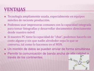 VENTAJAS
   Tecnología ampliamente usada, especialmente en equipos
    móviles de reciente producción.
   Podemos usar impresoras comunes con la capacidad integrada
    para tomar fotografías y desarrollar documentos directamente
    desde nuestro móvil
   Si nuestro PC tiene la capacidad de “chat”, podemos hacerlo sin
    costo alguno y sin que nadie alrededor sepa lo que se
    conversa, tal como lo hacemos en el MSN.
   Un montón de datos se pueden enviar de forma simultánea.
   Permitir la comunicación de banda ancha de alta calidad a
    través de los continentes.
 