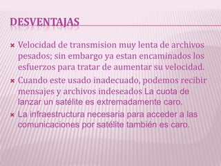 DESVENTAJAS

 Velocidad de transmision muy lenta de archivos
  pesados; sin embargo ya estan encaminados los
  esfuerzos para tratar de aumentar su velocidad.
 Cuando este usado inadecuado, podemos recibir
  mensajes y archivos indeseados La cuota de
    lanzar un satélite es extremadamente caro.
   La infraestructura necesaria para acceder a las
    comunicaciones por satélite también es caro.
 