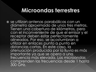    se utilizan antenas parabólicas con un
    diámetro aproximado de unos tres metros.
    Tienen una cobertura de kilómetros, pero
    con el inconveniente de que el emisor y el
    receptor deben estar perfectamente
    alineados. Por eso, se acostumbran a
    utilizar en enlaces punto a punto en
    distancias cortas. En este caso, la
    atenuación producida por la lluvia es más
    importante ya que se opera a una
    frecuencia más elevada. Las microondas
    comprenden las frecuencias desde 1 hasta
    300 GHz.
 