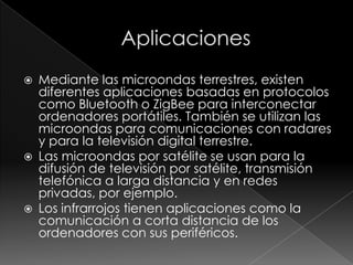    Mediante las microondas terrestres, existen
    diferentes aplicaciones basadas en protocolos
    como Bluetooth o ZigBee para interconectar
    ordenadores portátiles. También se utilizan las
    microondas para comunicaciones con radares
    y para la televisión digital terrestre.
   Las microondas por satélite se usan para la
    difusión de televisión por satélite, transmisión
    telefónica a larga distancia y en redes
    privadas, por ejemplo.
   Los infrarrojos tienen aplicaciones como la
    comunicación a corta distancia de los
    ordenadores con sus periféricos.
 