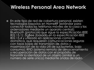    En este tipo de red de cobertura personal, existen
    tecnologías basadas en HomeRF (estándar para
    conectar todos los teléfonos móviles de la casa y los
    ordenadores mediante un aparato central);
    Bluetooth (protocolo que sigue la especificación IEEE
    802.15.1); ZigBee (basado en la especificación IEEE
    802.15.4 y utilizado en aplicaciones como la
    domótica, que requieren comunicaciones seguras
    con tasas bajas de transmisión de datos y
    maximización de la vida útil de sus baterías, bajo
    consumo); RFID (sistema remoto de almacenamiento
    y recuperación de datos con el propósito de
    transmitir la identidad de un objeto (similar a un
    número de serie único) mediante ondas de radio.
 