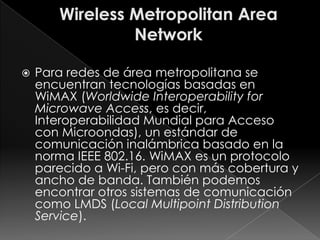    Para redes de área metropolitana se
    encuentran tecnologías basadas en
    WiMAX (Worldwide Interoperability for
    Microwave Access, es decir,
    Interoperabilidad Mundial para Acceso
    con Microondas), un estándar de
    comunicación inalámbrica basado en la
    norma IEEE 802.16. WiMAX es un protocolo
    parecido a Wi-Fi, pero con más cobertura y
    ancho de banda. También podemos
    encontrar otros sistemas de comunicación
    como LMDS (Local Multipoint Distribution
    Service).
 