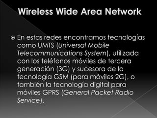    En estas redes encontramos tecnologías
    como UMTS (Universal Mobile
    Telecommunications System), utilizada
    con los teléfonos móviles de tercera
    generación (3G) y sucesora de la
    tecnología GSM (para móviles 2G), o
    también la tecnología digital para
    móviles GPRS (General Packet Radio
    Service).
 