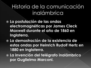  La postulación de las ondas
  electromagnéticas por James Cleck
  Maxwell durante el año de 1860 en
  Inglaterra.
 La demostración de la existencia de
  estas ondas por Heinrich Rudolf Hertz en
  1880 en Inglaterra.
 La invención del telégrafo inalámbrico
  por Guglielmo Marconi.
 