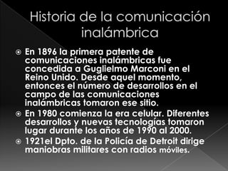  En 1896 la primera patente de
  comunicaciones inalámbricas fue
  concedida a Guglielmo Marconi en el
  Reino Unido. Desde aquel momento,
  entonces el número de desarrollos en el
  campo de las comunicaciones
  inalámbricas tomaron ese sitio.
 En 1980 comienza la era celular. Diferentes
  desarrollos y nuevas tecnologías tomaron
  lugar durante los años de 1990 al 2000.
 1921el Dpto. de la Policía de Detroit dirige
  maniobras militares con radios móviles.
 