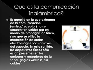    Es aquella en la que extremos
    de la comunicación
    (emisor/receptor) no se
    encuentran unidos por un
    medio de propagación físico,
    sino que se utiliza la
    modulación de ondas
    electromagnéticas a través
    del espacio. En este sentido,
    los dispositivos físicos sólo
    están presentes en los
    emisores y receptores de la
    señal. (ingles wireless, sin
    cables)
 