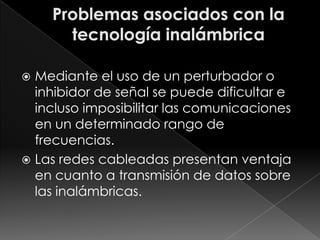  Mediante el uso de un perturbador o
  inhibidor de señal se puede dificultar e
  incluso imposibilitar las comunicaciones
  en un determinado rango de
  frecuencias.
 Las redes cableadas presentan ventaja
  en cuanto a transmisión de datos sobre
  las inalámbricas.
 