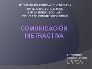 REPUBLICA BOLIVARIANA DE VENEZUELA
UNIVERSIDAD FERMIN TORO
BARQUISIMETO. EDO- LARA
ESCUELA DE COMUNICACIÓN SOCIAL
INTEGRANTE:
Katherine Torrealba
CI: 22190468
Sección: M-726
 