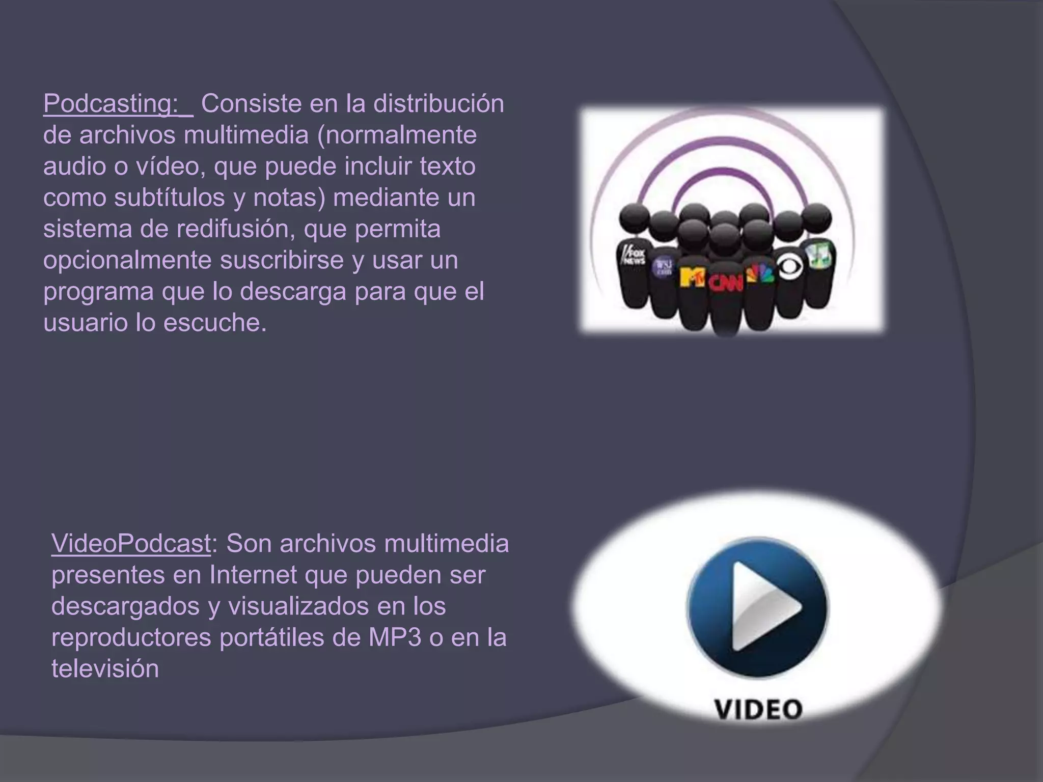 VideoPodcast: Son archivos multimedia
presentes en Internet que pueden ser
descargados y visualizados en los
reproductores portátiles de MP3 o en la
televisión
Podcasting:_ Consiste en la distribución
de archivos multimedia (normalmente
audio o vídeo, que puede incluir texto
como subtítulos y notas) mediante un
sistema de redifusión, que permita
opcionalmente suscribirse y usar un
programa que lo descarga para que el
usuario lo escuche.
 