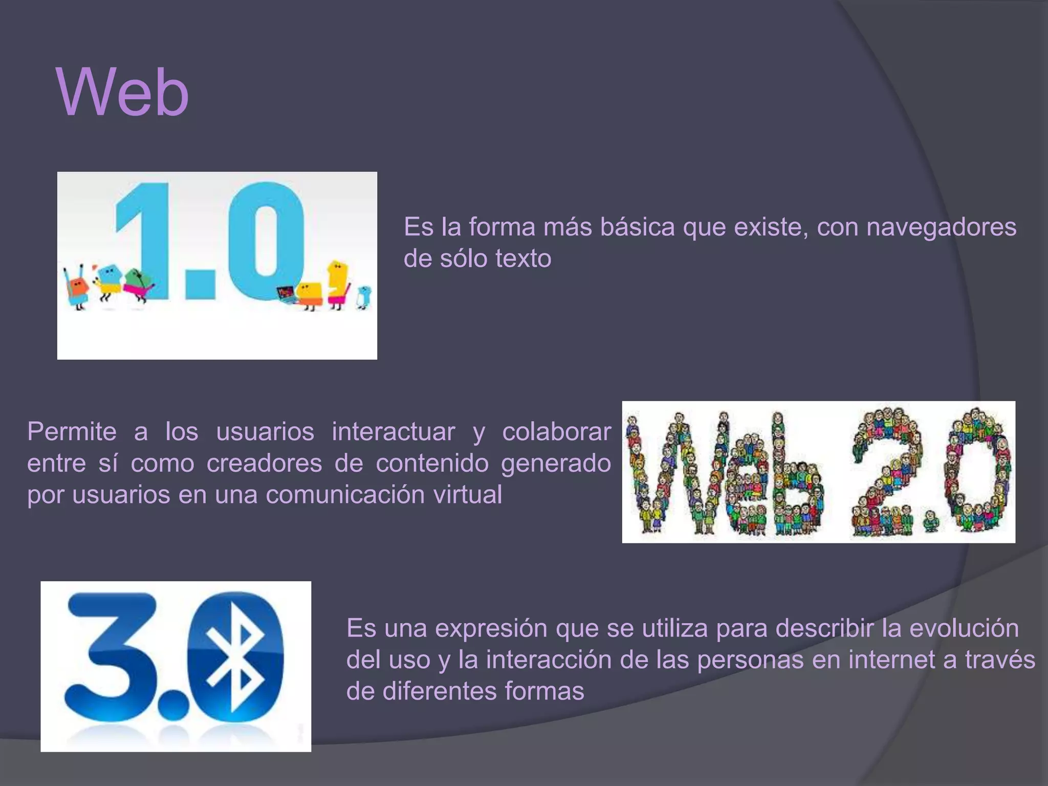 Web
Es la forma más básica que existe, con navegadores
de sólo texto
Permite a los usuarios interactuar y colaborar
entre sí como creadores de contenido generado
por usuarios en una comunicación virtual
Es una expresión que se utiliza para describir la evolución
del uso y la interacción de las personas en internet a través
de diferentes formas
 