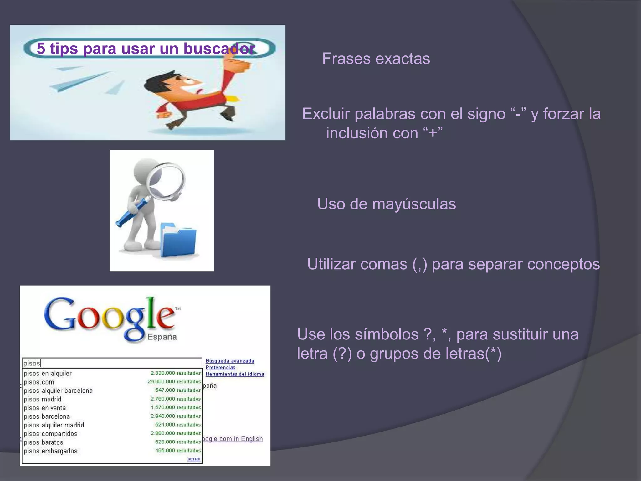 5 tips para usar un buscador
Frases exactas
Excluir palabras con el signo “-” y forzar la
inclusión con “+”
Uso de mayúsculas
Utilizar comas (,) para separar conceptos
Use los símbolos ?, *, para sustituir una
letra (?) o grupos de letras(*)
 
