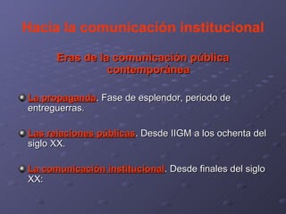 Hacia la comunicación institucional Eras de la comunicación pública contemporánea La propaganda . Fase de esplendor, periodo de entreguerras. Las relaciones públicas . Desde IIGM a los ochenta del siglo XX. La comunicación institucional . Desde finales del siglo XX: 