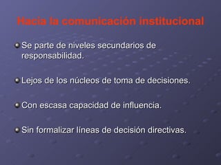 Hacia la comunicación institucional Se parte de niveles secundarios de responsabilidad. Lejos de los núcleos de toma de decisiones. Con escasa capacidad de influencia. Sin formalizar líneas de decisión directivas.  