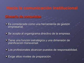 Hacia la comunicación institucional Glosario de conquistas Es considerada como una herramienta de gestión empresarial. Se acopla al organigrama directivo de la empresa. Tiene una función estratégica y una dimensión de planificación transversal. Los profesionales alcanzan puestos de responsabilidad. Exige altos niveles de preparación. 