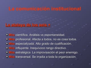 La comunicación institucional  La atalaya de los seis + Más  científica. Análisis vs espontaneidad. Más  profesional. Afecta a todos, no es cosa todos. Más  especializada. Alto grado de cualificación. Más  influyente. Inequívoco rango directivo. Más  estratégica. La improvisación el peor enemigo. Más  transversal. Se irradia a toda la organización. 