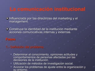 La comunicación institucional Influenciada por las directrices del marketing y el management. Construye la identidad de la institución mediante acciones comunicativas internas y externas. Fases 1.- Definición del problema. Determinar el conocimiento, opiniones actitudes y comportamientos de personas afectadas por las decisiones de la institución. Utilización de métodos de investigación social. Avizorar los problemas de ajuste entre la organización y su entorno. 