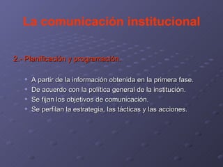 La comunicación institucional 2.- Planificación y programación. A partir de la información obtenida en la primera fase. De acuerdo con la política general de la institución. Se fijan los objetivos de comunicación. Se perfilan la estrategia, las tácticas y las acciones.  