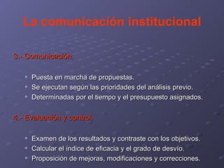 La comunicación institucional 3.- Comunicación. Puesta en marcha de propuestas. Se ejecutan según las prioridades del análisis previo. Determinadas por el tiempo y el presupuesto asignados. 4.- Evaluación y control. Examen de los resultados y contraste con los objetivos. Calcular el índice de eficacia y el grado de desvío. Proposición de mejoras, modificaciones y correcciones. 