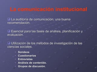 La comunicación institucional La auditoría de comunicación, una buena recomendación. Esencial para las fases de análisis, planificación y evaluación. Utilización de los métodos de investigación de las ciencias sociales. Sondeos Cuestionarios Entrevistas Análisis de contenido. Grupos de discusión.  