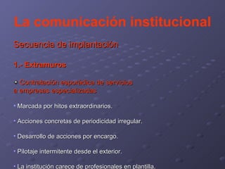La comunicación institucional Secuencia de implantación 1.- Extramuros Contratación esporádica de servicios a empresas especializadas   Marcada por hitos extraordinarios. Acciones concretas de periodicidad irregular. Desarrollo de acciones por encargo. Pilotaje intermitente desde el exterior. La institución carece de profesionales en plantilla. 