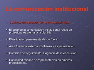 La comunicación institucional Contrato de asesoramiento en exclusividad. El peso de la comunicación institucional recae en profesionales ajenos a la plantilla. Planificación permanente desde fuera. Área funcional externa: confianza y especialización. Comisión de seguimiento. Exigencia de interlocución. Capacidad mínima de representación en ámbitos profesionales. 