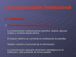 La comunicación institucional 2.- Intramuros Área propia en el organigrama institucional. La comunicación institucional se planifica, diseña, ejecuta, evalúa y controla desde dentro. El asesor externo se convierte en profesional de plantilla. Gestión vertical y horizontal de la información. La comunicación adquiere dimensión estratégica en la institución, está presente de forma estable 