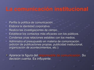 La comunicación institucional Perfila la política de comunicación.  Elabora la identidad corporativa. Realiza las investigaciones de campo. Establece los contactos más eficaces con los públicos. Condensa unas relaciones estables con los medios. Administra el presupuesto en materia de comunicación. (edición de publicaciones propias, publicidad institucional, organización de acontecimientos, etc.). Aparece la figura del  responsable de comunicación . Su decisión cuenta. Es influyente. 