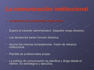 La comunicación institucional La dirección de comunicación institucional . Supera el carácter administrativo. Adquiere rango directivo. Las decisiones tienen función directiva. Asume las mismas competencias. Visión de refuerzo institucional. Plantilla de profesionales propia. La política de comunicación se planifica y dirige desde el interior. Es estratégica y ejecutiva. 