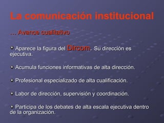 La comunicación institucional …  Avance cualitativo Aparece la figura del   Dircom .  Su dirección es ejecutiva. Acumula funciones informativas de alta dirección. Profesional especializado de alta cualificación. Labor de dirección, supervisión y coordinación. Participa de los debates de alta escala ejecutiva dentro de la organización. 
