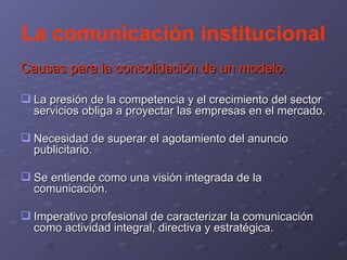 La comunicación institucional Causas para la consolidación de un modelo. La presión de la competencia y el crecimiento del sector servicios obliga a proyectar las empresas en el mercado. Necesidad de superar el agotamiento del anuncio publicitario. Se entiende como una visión integrada de la comunicación. Imperativo profesional de caracterizar la comunicación como actividad integral, directiva y estratégica. 