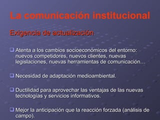 La comunicación institucional Exigencia de actualización Atenta a los cambios socioeconómicos del entorno: nuevos competidores, nuevos clientes, nuevas legislaciones, nuevas herramientas de comunicación… Necesidad de adaptación medioambiental. Ductilidad para aprovechar las ventajas de las nuevas tecnologías y servicios informativos. Mejor la anticipación que la reacción forzada (análisis de campo). 