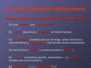 La comunicación institucional Dobles planos de la comunicación institucional Es más  directiva  que  administrativa . Es  vertical  (ejecutiva) y  horizontal  al mismo tiempo.  Es  ascendente  (mediatizada por el rango, entre directivos y subordinados) y  descendente  (demandas de los empleados) Es hacia dentro ( interna ) y hacia el exterior ( externa ). Es  personal  (marketing directo, encuentros,…) y  colectiva  (medios de comunicación). Es  unidirecciona l (-) y  bidirecciona l (+). 