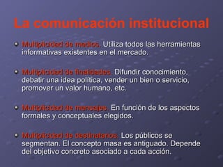 La comunicación institucional Multiplicidad de medios.  Utiliza todos las herramientas informativas existentes en el mercado. Multiplicidad de finalidades.  Difundir conocimiento, debatir una idea política, vender un bien o servicio, promover un valor humano, etc. Multiplicidad de mensajes.  En función de los aspectos formales y conceptuales elegidos. Multiplicidad de destinatarios.  Los públicos se segmentan. El concepto masa es antiguado. Depende del objetivo concreto asociado a cada acción. 