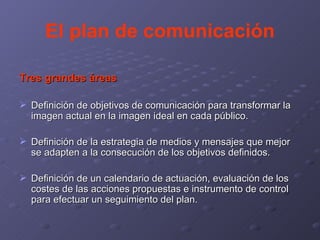 El plan de comunicación Tres grandes áreas Definición de objetivos de comunicación para transformar la imagen actual en la imagen ideal en cada público. Definición de la estrategia de medios y mensajes que mejor se adapten a la consecución de los objetivos definidos. Definición de un calendario de actuación, evaluación de los costes de las acciones propuestas e instrumento de control para efectuar un seguimiento del plan. 